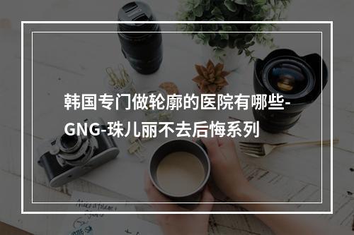 韩国专门做轮廓的医院有哪些-GNG-珠儿丽不去后悔系列