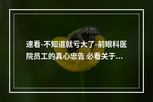 速看-不知道就亏大了-前眼科医院员工的真心忠告 必看关于眼睛的20条