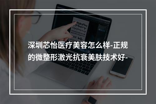 深圳芯怡医疗美容怎么样-正规的微整形激光抗衰美肤技术好-