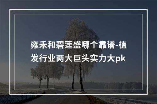 雍禾和碧莲盛哪个靠谱-植发行业两大巨头实力大pk