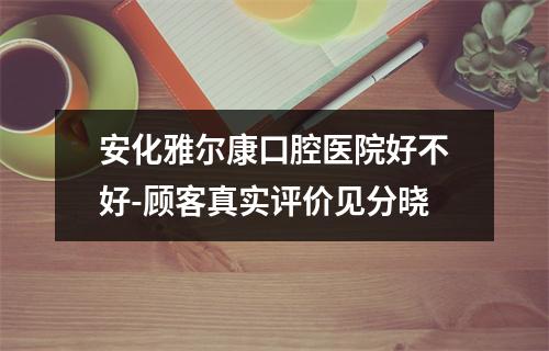 安化雅尔康口腔医院好不好-顾客真实评价见分晓