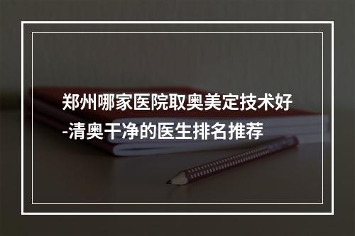 郑州哪家医院取奥美定技术好-清奥干净的医生排名推荐