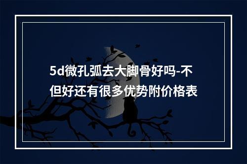 5d微孔弧去大脚骨好吗-不但好还有很多优势附价格表