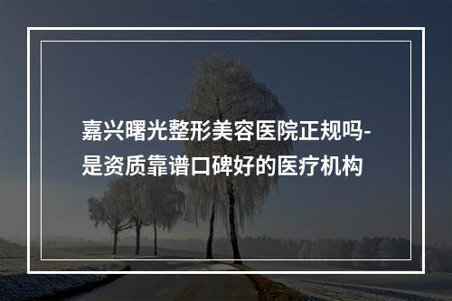 嘉兴曙光整形美容医院正规吗-是资质靠谱口碑好的医疗机构