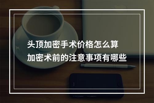 头顶加密手术价格怎么算 加密术前的注意事项有哪些