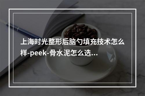 上海时光整形后脑勺填充技术怎么样-peek-骨水泥怎么选择-