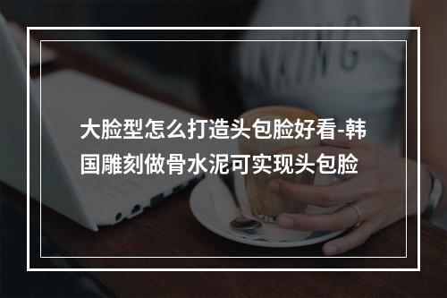 大脸型怎么打造头包脸好看-韩国雕刻做骨水泥可实现头包脸