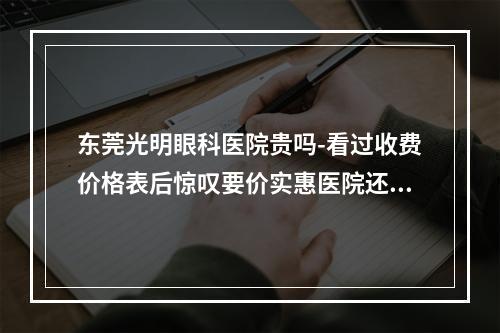 东莞光明眼科医院贵吗-看过收费价格表后惊叹要价实惠医院还正规