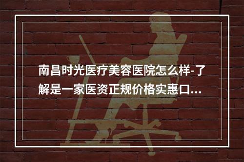 南昌时光医疗美容医院怎么样-了解是一家医资正规价格实惠口碑好的医院