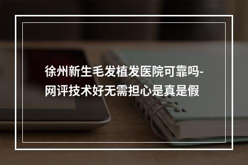 徐州新生毛发植发医院可靠吗-网评技术好无需担心是真是假