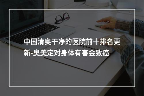 中国清奥干净的医院前十排名更新-奥美定对身体有害会致癌