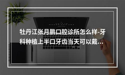 牡丹江张月鹏口腔诊所怎么样-牙科种植上半口牙齿当天可以戴临时牙齿吗