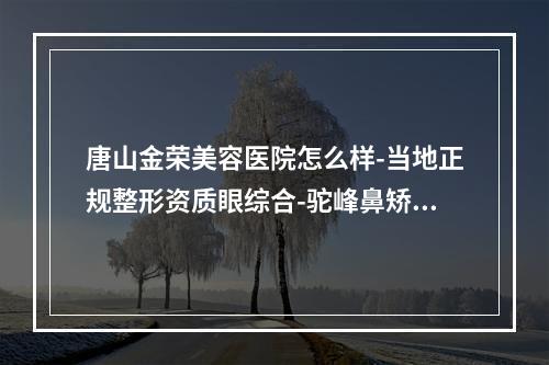 唐山金荣美容医院怎么样-当地正规整形资质眼综合-驼峰鼻矫正等技术很强