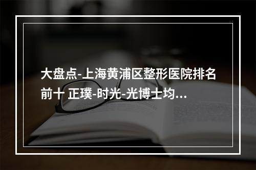 大盘点-上海黄浦区整形医院排名前十 正璞-时光-光博士均上榜