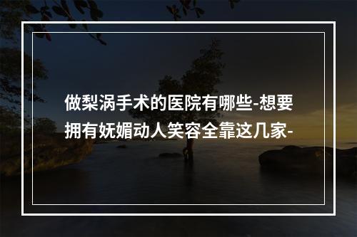 做梨涡手术的医院有哪些-想要拥有妩媚动人笑容全靠这几家-