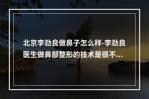 北京李劲良做鼻子怎么样-李劲良医生做鼻部整形的技术是很不错的