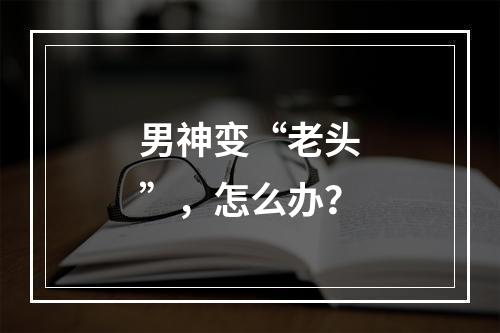 男神变“老头”，怎么办？