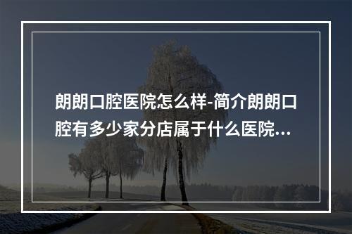 朗朗口腔医院怎么样-简介朗朗口腔有多少家分店属于什么医院正规吗