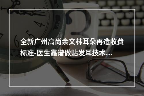 全新广州高尚余文林耳朵再造收费标准-医生靠谱做贴发耳技术也好