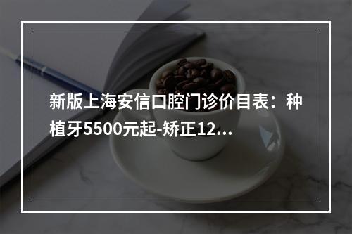 新版上海安信口腔门诊价目表：种植牙5500元起-矫正12000元起