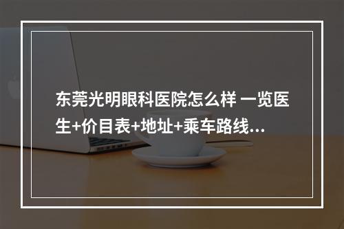 东莞光明眼科医院怎么样 一览医生+价目表+地址+乘车路线+上班时间