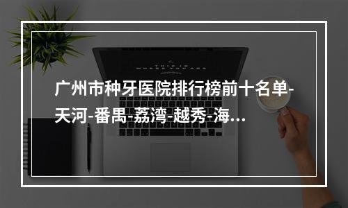 广州市种牙医院排行榜前十名单-天河-番禺-荔湾-越秀-海珠区均上榜