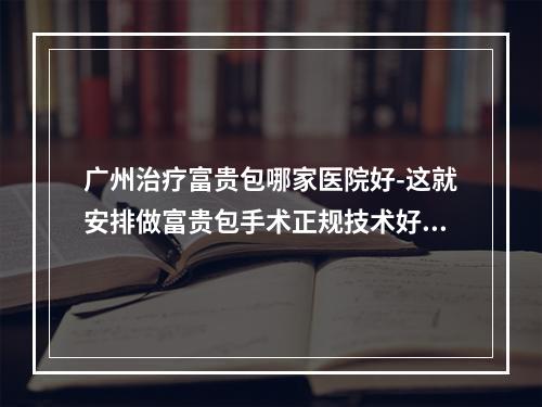 广州治疗富贵包哪家医院好-这就安排做富贵包手术正规技术好的医院名单