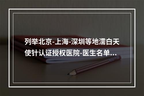 列举北京-上海-深圳等地濡白天使针认证授权医院-医生名单-还有真伪查询方法