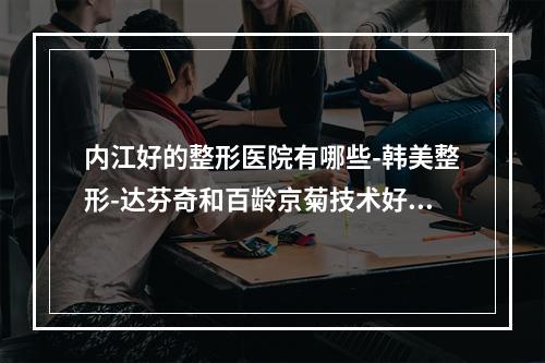 内江好的整形医院有哪些-韩美整形-达芬奇和百龄京菊技术好还正规