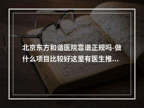 北京东方和谐医院靠谱正规吗-做什么项目比较好这里有医生推荐及收费价目表