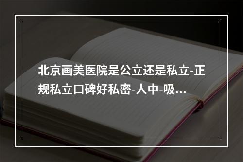 北京画美医院是公立还是私立-正规私立口碑好私密-人中-吸脂-注射-眼修复都可-