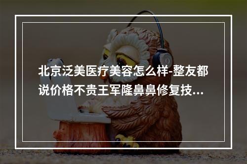 北京泛美医疗美容怎么样-整友都说价格不贵王军隆鼻鼻修复技术好