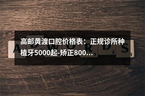 高邮黄渡口腔价格表：正规诊所种植牙5000起-矫正8000起