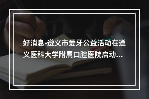 好消息-遵义市爱牙公益活动在遵义医科大学附属口腔医院启动-真的是太走心了-