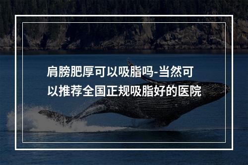 肩膀肥厚可以吸脂吗-当然可以推荐全国正规吸脂好的医院