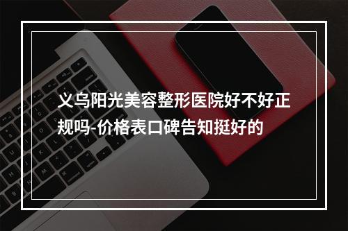 义乌阳光美容整形医院好不好正规吗-价格表口碑告知挺好的