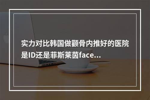 实力对比韩国做颧骨内推好的医院是ID还是菲斯莱茵faceline-