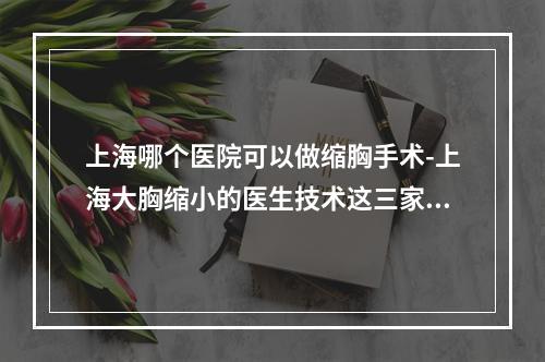 上海哪个医院可以做缩胸手术-上海大胸缩小的医生技术这三家好