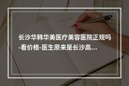 长沙华韩华美医疗美容医院正规吗-看价格-医生原来是长沙高性价比医院