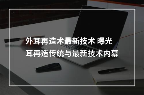 外耳再造术最新技术 曝光耳再造传统与最新技术内幕