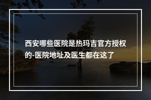 西安哪些医院是热玛吉官方授权的-医院地址及医生都在这了