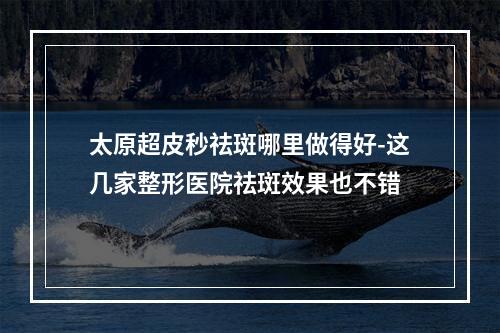 太原超皮秒祛斑哪里做得好-这几家整形医院祛斑效果也不错