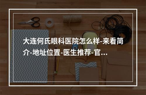 大连何氏眼科医院怎么样-来看简介-地址位置-医生推荐-官网预约