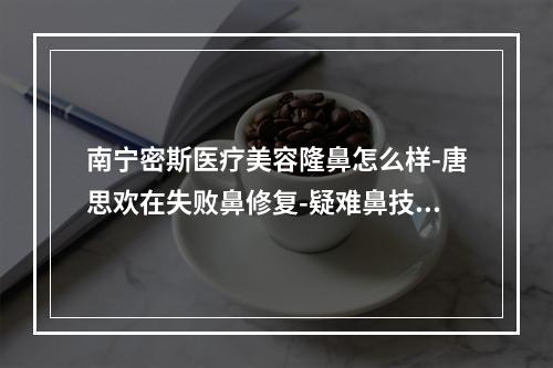 南宁密斯医疗美容隆鼻怎么样-唐思欢在失败鼻修复-疑难鼻技术好靠谱