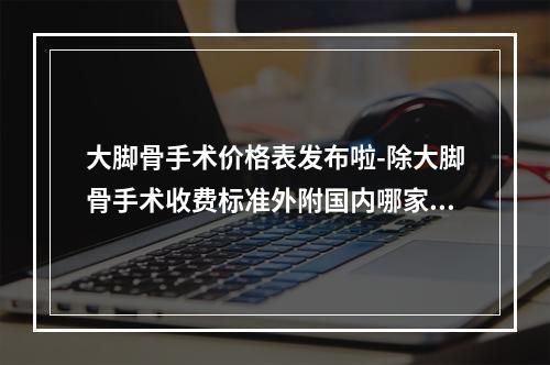 大脚骨手术价格表发布啦-除大脚骨手术收费标准外附国内哪家做好