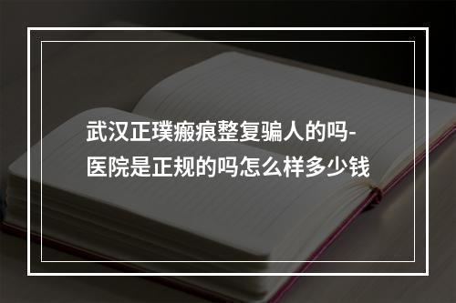 武汉正璞瘢痕整复骗人的吗-医院是正规的吗怎么样多少钱