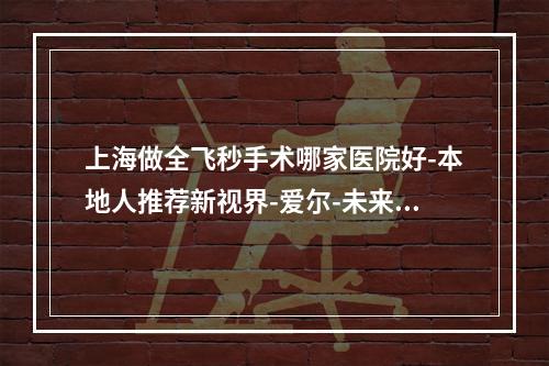 上海做全飞秒手术哪家医院好-本地人推荐新视界-爱尔-未来视界眼科医院