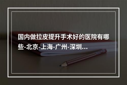 国内做拉皮提升手术好的医院有哪些-北京-上海-广州-深圳等地做拉皮手术哪里好