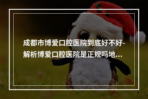 成都市博爱口腔医院到底好不好-解析博爱口腔医院是正规吗地址在哪儿