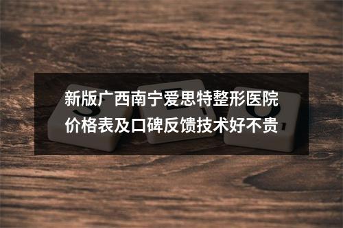 新版广西南宁爱思特整形医院价格表及口碑反馈技术好不贵